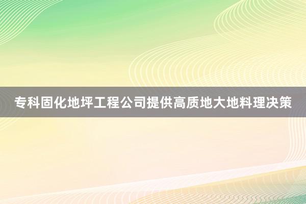 专科固化地坪工程公司提供高质地大地料理决策